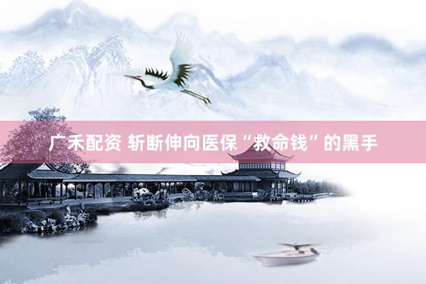 广禾配资 斩断伸向医保“救命钱”的黑手