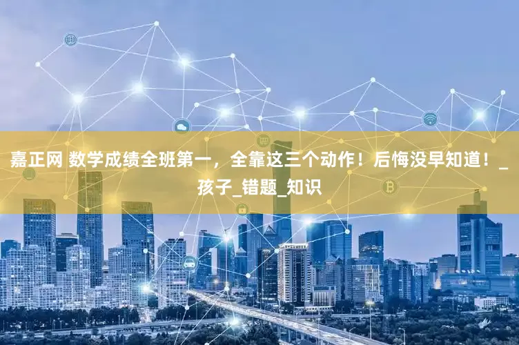 嘉正网 数学成绩全班第一，全靠这三个动作！后悔没早知道！_孩子_错题_知识