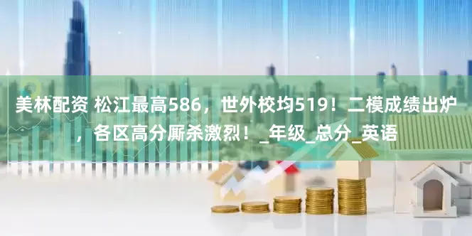 美林配资 松江最高586，世外校均519！二模成绩出炉，各区高分厮杀激烈！_年级_总分_英语