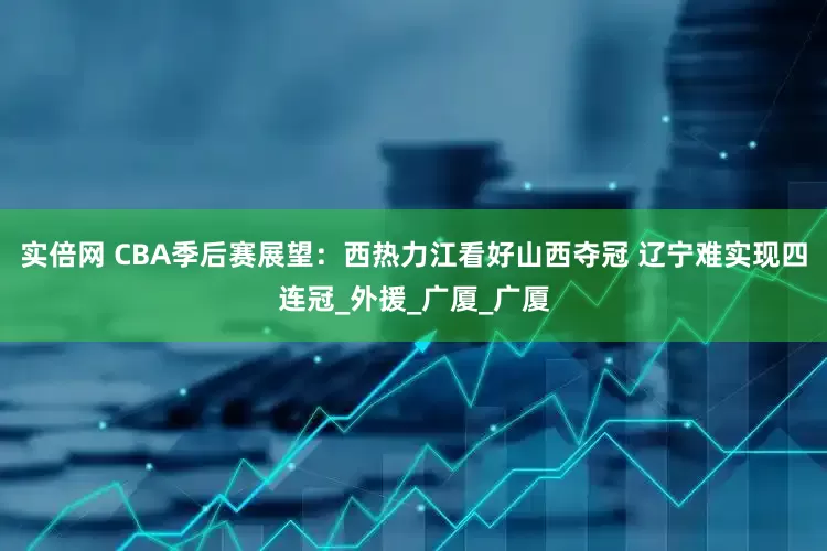 实倍网 CBA季后赛展望：西热力江看好山西夺冠 辽宁难实现四连冠_外援_广厦_广厦