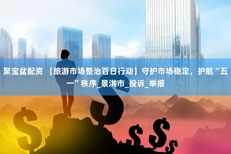聚宝盆配资 【旅游市场整治百日行动】守护市场稳定，护航“五一”秩序_景洪市_投诉_举报
