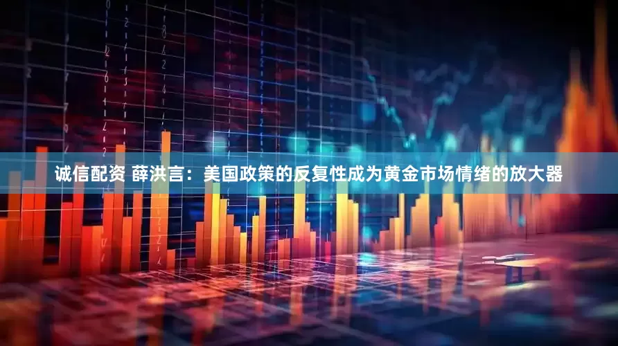 诚信配资 薛洪言：美国政策的反复性成为黄金市场情绪的放大器