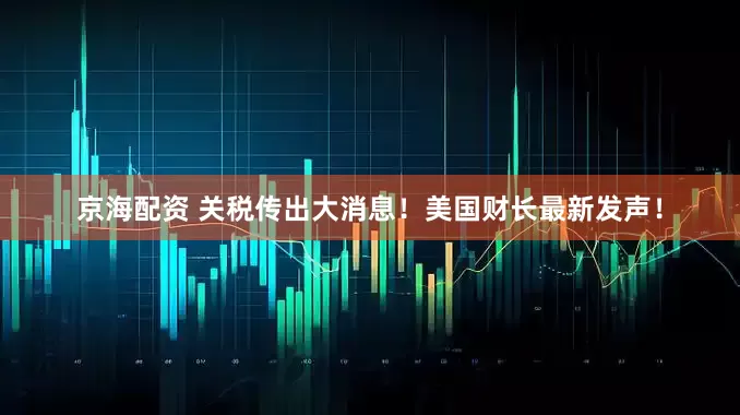 京海配资 关税传出大消息！美国财长最新发声！