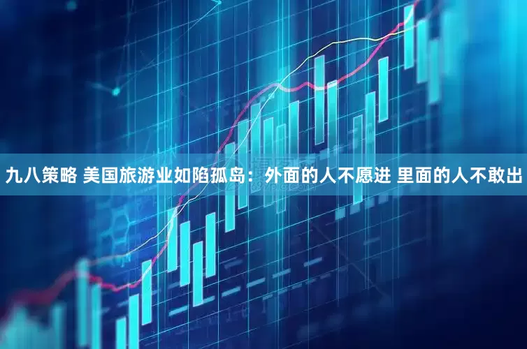 九八策略 美国旅游业如陷孤岛：外面的人不愿进 里面的人不敢出