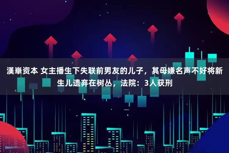 漢崋资本 女主播生下失联前男友的儿子，其母嫌名声不好将新生儿遗弃在树丛，法院：3人获刑