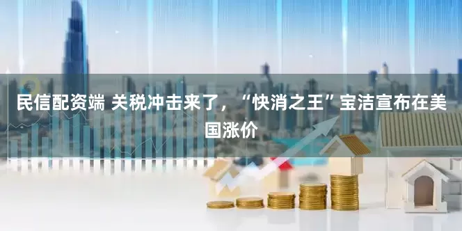 民信配资端 关税冲击来了，“快消之王”宝洁宣布在美国涨价