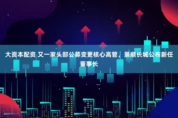 大资本配资 又一家头部公募变更核心高管，景顺长城公布新任董事长