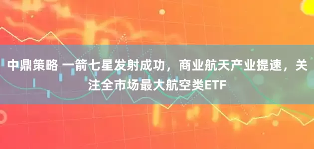中鼎策略 一箭七星发射成功，商业航天产业提速，关注全市场最大航空类ETF