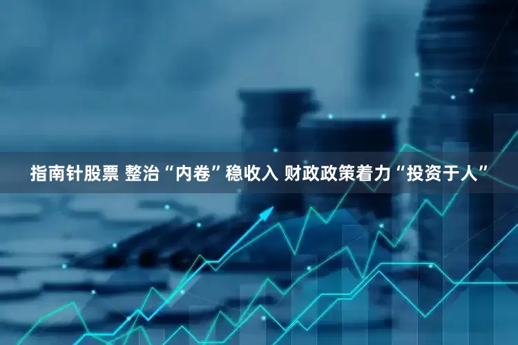 指南针股票 整治“内卷”稳收入 财政政策着力“投资于人”