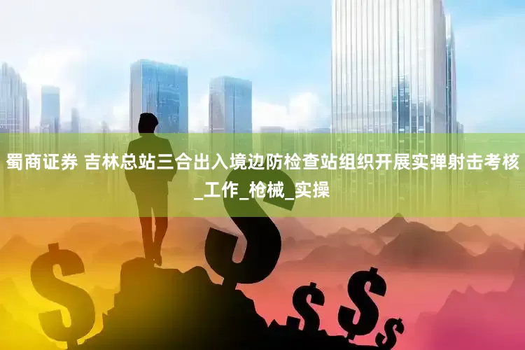 蜀商证券 吉林总站三合出入境边防检查站组织开展实弹射击考核_工作_枪械_实操