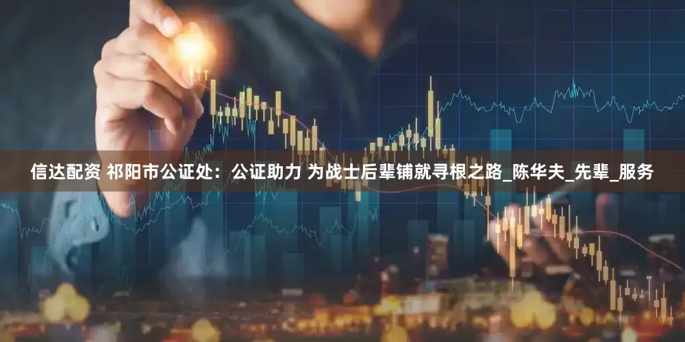 信达配资 祁阳市公证处：公证助力 为战士后辈铺就寻根之路_陈华夫_先辈_服务