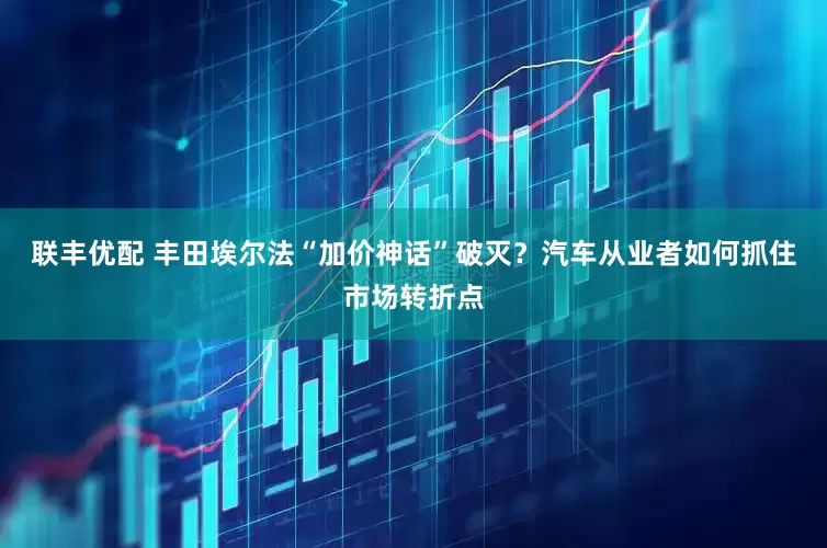 联丰优配 丰田埃尔法“加价神话”破灭？汽车从业者如何抓住市场转折点