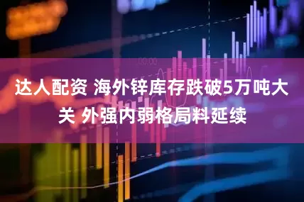 达人配资 海外锌库存跌破5万吨大关 外强内弱格局料延续