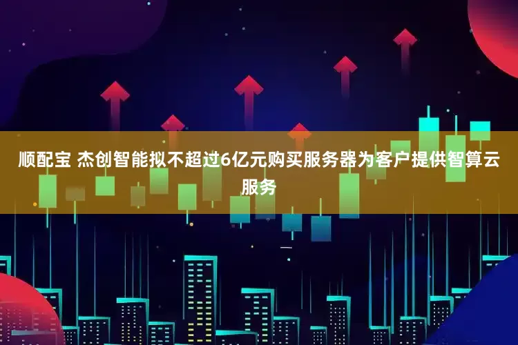 顺配宝 杰创智能拟不超过6亿元购买服务器为客户提供智算云服务