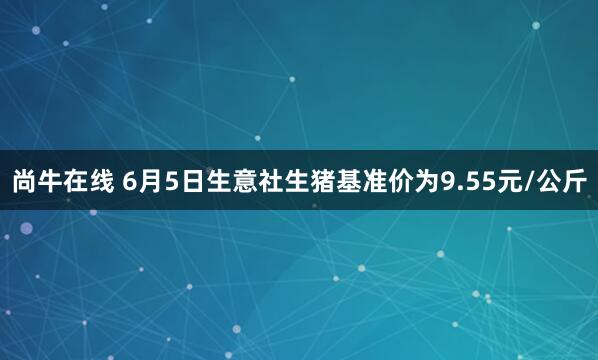 尚牛在线 6月5日生意社生猪基准价为9.55元/公斤