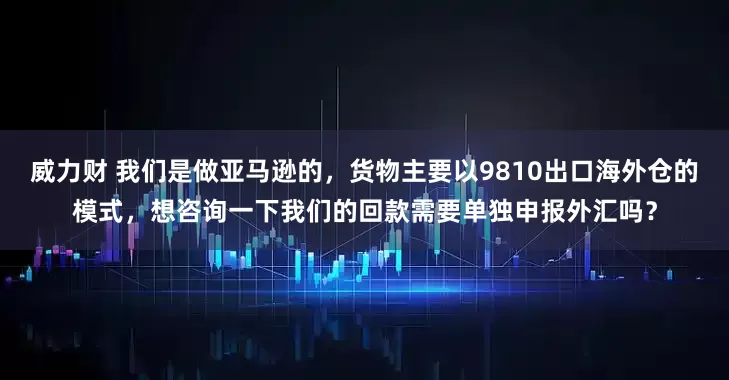 威力财 我们是做亚马逊的，货物主要以9810出口海外仓的模式，想咨询一下我们的回款需要单独申报外汇吗？